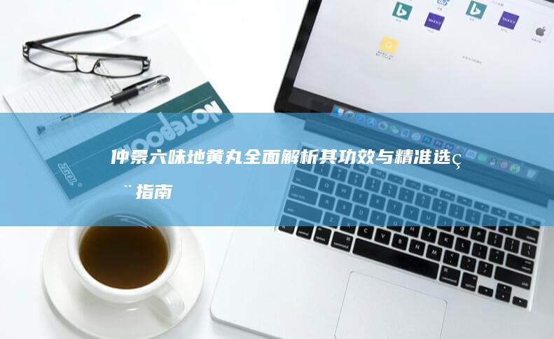 仲景六味地黄丸：全面解析其功效与精准选用指南